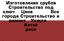 Изготовление срубов.Строительство под ключ. › Цена ­ 8 000 - Все города Строительство и ремонт » Услуги   . Алтай респ.